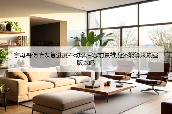 字母哥伤情恢复进度牵动季后赛前景雄鹿还能等来最强版本吗 - kaiyun